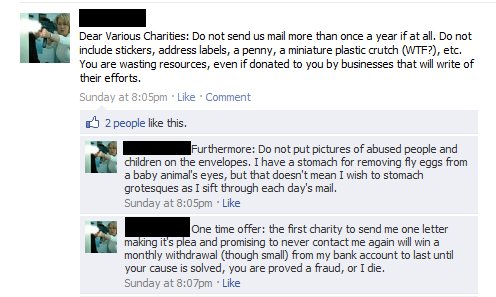 Dear Various Charities, Do not send us mail more than once a year if at all. Do not include stickers, address labels, a penny, a miniature plastic crutch (WTF?), etc. You are wasting resources, even if donated to you by businesses that will write of their efforts. Furthermore: Do not put pictures of abused people and children on the envelopes. I have a stomach for removing fly eggs from a baby animal's eyes, but that doesn't mean I wish to stomach grotesques as I sift through each day's mail. One time offer: the first charity to send me one letter making it's plea and promising to never contact me again will win a monthly withdrawal (though small) from my bank account to last until your cause is solved, you are proved a fraud, or I die.